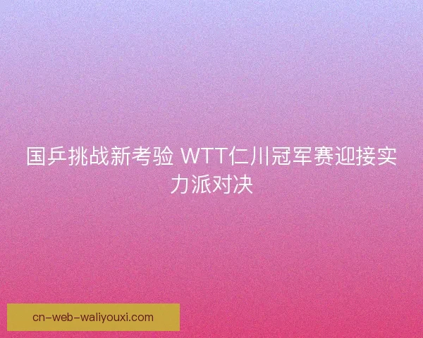 国乒挑战新考验 WTT仁川冠军赛迎接实力派对决